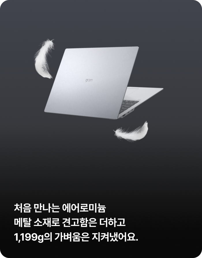 공중에 떠 있는 노트북 주변으로 하얀 깃털 두 개가 날리고 있음. 처음 만나는 에어로미늄 메탈 소재로 견고함은 더하고 1,199g의 가벼움은 지켜냈어요.