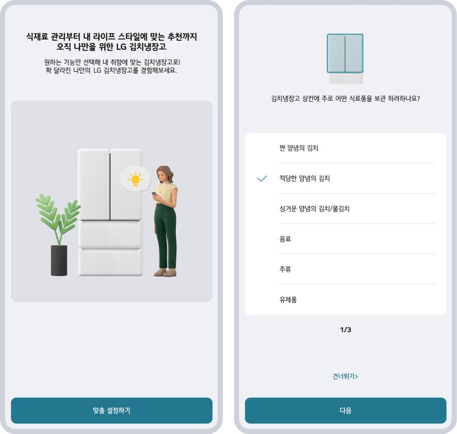 식재료 관리부터 내 라이프 스타일에 맞는 추천까지 오직 나만을 위한 LG 김치냉장고라는 문구가 상단에 위치하고 있습니다. 그 아래에는 원하는 기능만 선택해 내 취향에 맞는 김치냉장고로! 확 달라진 나만의 LG 김치냉장고를 경험해보세요.라는 설명이 있습니다. 왼쪽 이미지에는 흰색의 스탠드형 김치냉장고가 중앙에 배치되어 있으며, 냉장고 옆에는 화분과 스마트폰을 들고 있는 여성이 서 있습니다. 하단에는 맞춤 설정하기 버튼이 있습니다. 오른쪽 이미지에는 김치냉장고 상칸에 주로 어떤 식품을 보관하려하나요?라는 질문이 있으며, 선택지로 짠 양념의 김치, 적당한 양념의 김치, 싱거운 양념의 김치/물김치, 음료, 주류, 유제품이 나열되어 있습니다. 적당한 양념의 김치가 선택된 상태입니다. 하단에는 1/3이라는 페이지 표시와 건너뛰기, 다음 버튼이 있습니다.
