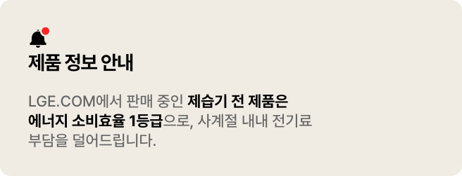 LG전자 제습기 전 제품은 에너지 소비효율 1등급으로
사계절 내내 전기료 부담을 덜어드립니다. 
* 현재 LGE.COM에서 판매되고 있는 전 모델에 해당됩니다.