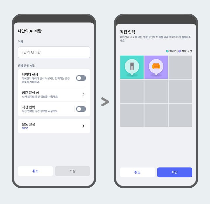 "이미지에 두 개의 스마트폰 화면이 나란히 배치되어 있습니다. 두 스마트폰 화면에는 ThinQ 앱 이미지가 보여지며, 왼쪽 화면에는 나만의 AI 바람이라는 제목 문구가 있고 아래 이름 입력란에는 나만의 AI 바람이라는 문구가 입력되어 있습니다. 그 아래에는 냉방 공간 설정 항목으로 레이더 센서, 공간 분석 AI, 직접 입력, 온도 설정 하는 옵션 영역이 텍스트와 스위치 형태로 나타나 있습니다. 레이더 센서 옵션은 에어컨의 레이더 센서가 실시간 감지하는 공간 정보를 사용해요. 라는 설명 문구과 함께 토글이 꺼져 있습니다. 공간분석 AI 옵션은 AI가 분석한 공간 정보를 사용해요. 라는 설명 문구와 함께 터치하면 상세화면으로 이동할 수 있는 > 버튼이 제공되고 있습니다. 직접 입력 옵션은 직접 입력한 공간 정보를 사용해요. 라는 설명 문구와 함께 토글 켜져 있습니다.  온도 설정 옵션은 18°C로 표시되어 있고 터치하면 상세화면으로 이동할 수 있는 > 버튼이 제공되고 있습니다. 화면 하단에는 취소와 저장 버튼이 있습니다. 오른쪽 화면에는 상단에 직접 입력이라는 제목 문구와 함께 에어컨과 주로 머무는 생활 공간의 위치를 아래 이미지에서 설정해주세요. 라는 안내 문구가 보입니다. 그 아래에는 에어컨과 생활 공간을 구분하는 범례가 표시되어 있으며, 격자 형태의 선택 영역 중 두 개의 칸에 에어컨을 아이콘과 소파 아이콘이 각각 말풍선 모양으로 표시되어 있습니다. 각 아이콘은 색상으로 구분되어 있으며, 화면 하단에는 취소와 확인 버튼이 있습니다. 이 이미지는 LG ThinQ 앱 내에서 에어컨과 주 생활 공간 위치를 설정할 수 있는 화면을 설명합니다."