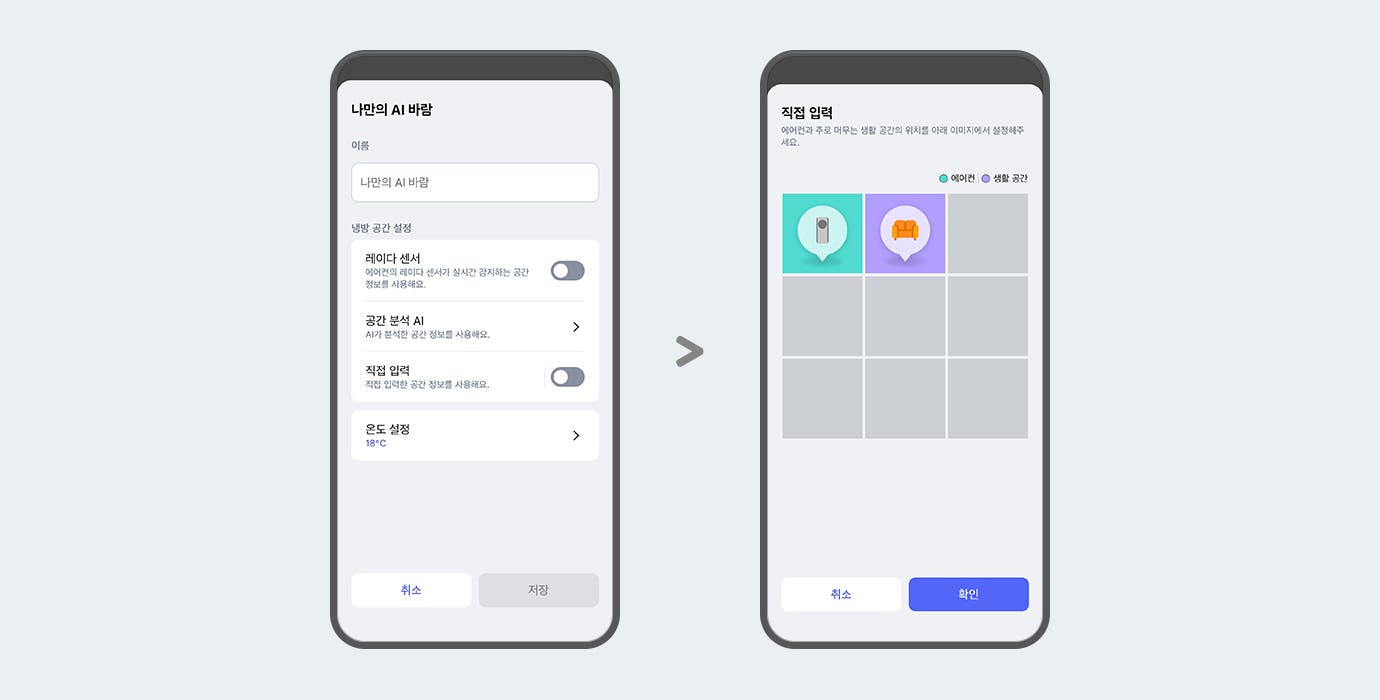 "이미지에 두 개의 스마트폰 화면이 나란히 배치되어 있습니다. 두 스마트폰 화면에는 ThinQ 앱 이미지가 보여지며, 왼쪽 화면에는 나만의 AI 바람이라는 제목 문구가 있고 아래 이름 입력란에는 나만의 AI 바람이라는 문구가 입력되어 있습니다. 그 아래에는 냉방 공간 설정 항목으로 레이더 센서, 공간 분석 AI, 직접 입력, 온도 설정 하는 옵션 영역이 텍스트와 스위치 형태로 나타나 있습니다. 레이더 센서 옵션은 에어컨의 레이더 센서가 실시간 감지하는 공간 정보를 사용해요. 라는 설명 문구과 함께 토글이 꺼져 있습니다. 공간분석 AI 옵션은 AI가 분석한 공간 정보를 사용해요. 라는 설명 문구와 함께 터치하면 상세화면으로 이동할 수 있는 > 버튼이 제공되고 있습니다. 직접 입력 옵션은 직접 입력한 공간 정보를 사용해요. 라는 설명 문구와 함께 토글 켜져 있습니다.  온도 설정 옵션은 18°C로 표시되어 있고 터치하면 상세화면으로 이동할 수 있는 > 버튼이 제공되고 있습니다. 화면 하단에는 취소와 저장 버튼이 있습니다. 오른쪽 화면에는 상단에 직접 입력이라는 제목 문구와 함께 에어컨과 주로 머무는 생활 공간의 위치를 아래 이미지에서 설정해주세요. 라는 안내 문구가 보입니다. 그 아래에는 에어컨과 생활 공간을 구분하는 범례가 표시되어 있으며, 격자 형태의 선택 영역 중 두 개의 칸에 에어컨을 아이콘과 소파 아이콘이 각각 말풍선 모양으로 표시되어 있습니다. 각 아이콘은 색상으로 구분되어 있으며, 화면 하단에는 취소와 확인 버튼이 있습니다. 이 이미지는 LG ThinQ 앱 내에서 에어컨과 주 생활 공간 위치를 설정할 수 있는 화면을 설명합니다."