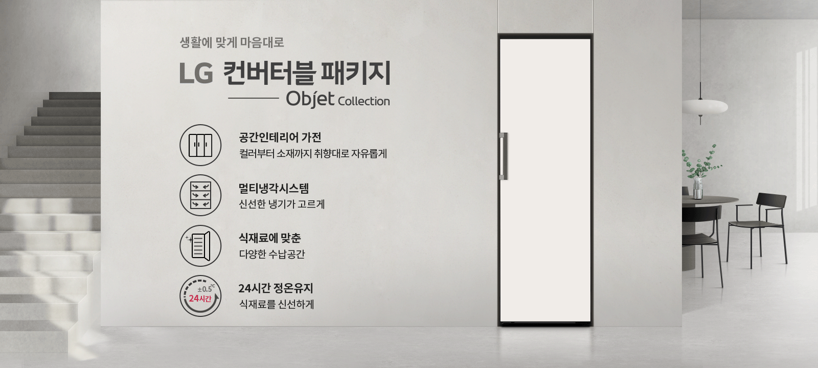 생활에 맞게 마음대로 LG 컨버터블 패키지 Objet Collection. 공간인테리어 가전, 컬러부터 소재까지 취향대로 자유롭게. 멀티냉각시스템, 신선한 냉기가 고르게. 식재료에 맞춘 다양한 수납공간. 24시간 정온유지, 식재료를 신선하게.  배경에는 계단과 식탁, 의자, 조명이 있는 실내 공간이 있습니다.