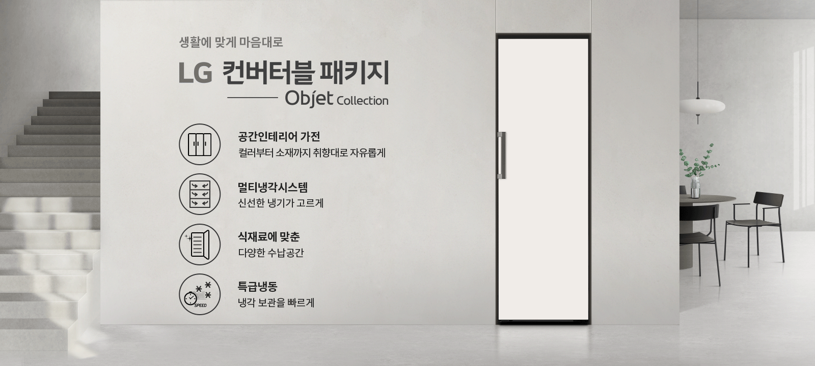 생활에 맞게 마음대로 LG 컨버터블 패키지 Objet Collection. 공간인테리어 가전: 컬러부터 소재까지 취향대로 자유롭게. 멀티냉각시스템: 신선한 냉기가 고르게. 식재료에 맞춘 다양한 수납공간. 특급냉동: 냉각 보관을 빠르게. 배경에는 계단과 식탁, 의자가 있는 공간이 보입니다.
