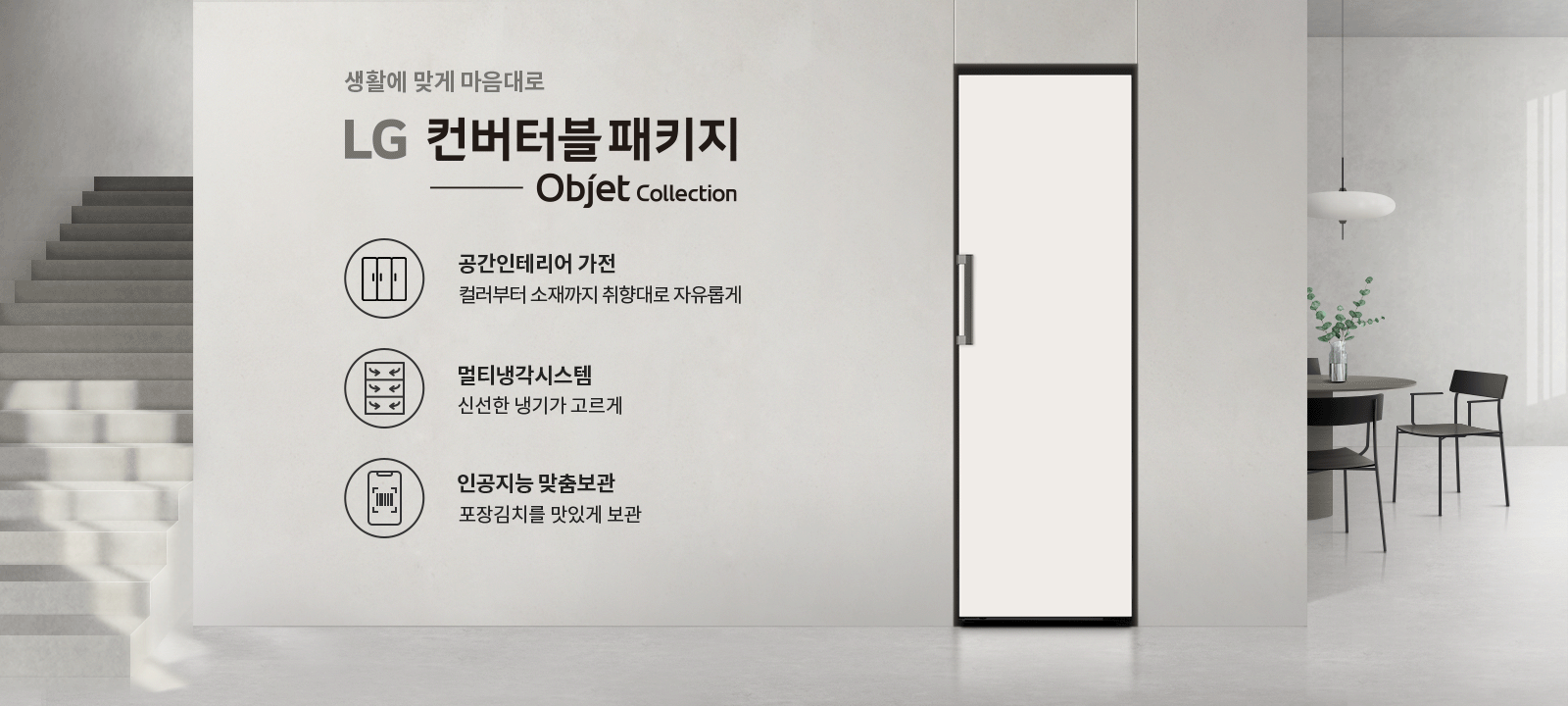 생활에 맞게 마음대로 LG 컨버터블 패키지 Objet Collection. 공간인테리어 가전, 컬러부터 소재까지 취향대로 자유롭게. 멀티냉각시스템, 신선한 냉기가 고르게. 인공지능 맞춤보관, 포장김치를 맛있게 보관. 배경에는 계단과 식탁, 의자, 조명, 화분이 있는 실내 공간이 있습니다.