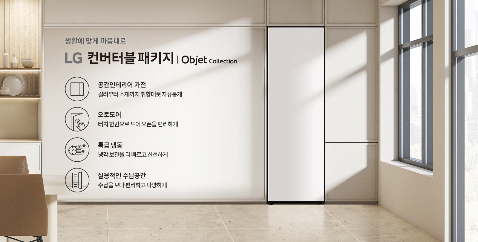 생활에 맞게 마음대로 LG 컨버터블 패키지 | Objet Collection. 공간인테리어 가전: 컬러부터 소재까지 취향대로 자유롭게. 오토도어: 터치 한 번으로 도어 오픈을 편리하게. 특급 냉동: 냉각 보관을 더 빠르고 신선하게. 실용적인 수납공간: 수납을 보다 편리하고 다양하게. 배경은 현대적인 인테리어의 주방 공간으로, 창문을 통해 자연광이 들어오고 있습니다.