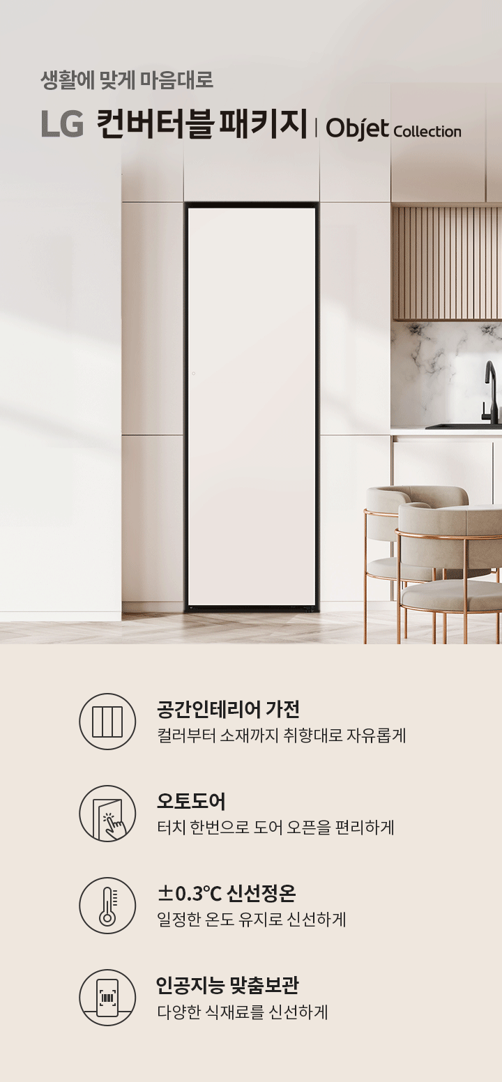 생활에 맞게 마음대로 LG 컨버터블 패키지 | Objet Collection. 공간인테리어 가전: 컬러부터 소재까지 취향대로 자유롭게. 오토도어: 터치 한 번으로 도어 오픈을 편리하게. ±0.3℃ 신선정온: 일정한 온도로 유지로 신선하게. 인공지능 맞춤보관: 다양한 식재료를 신선하게. 배경은 현대적인 주방 공간으로, 대리석 벽과 세련된 가구가 배치되어 있습니다.