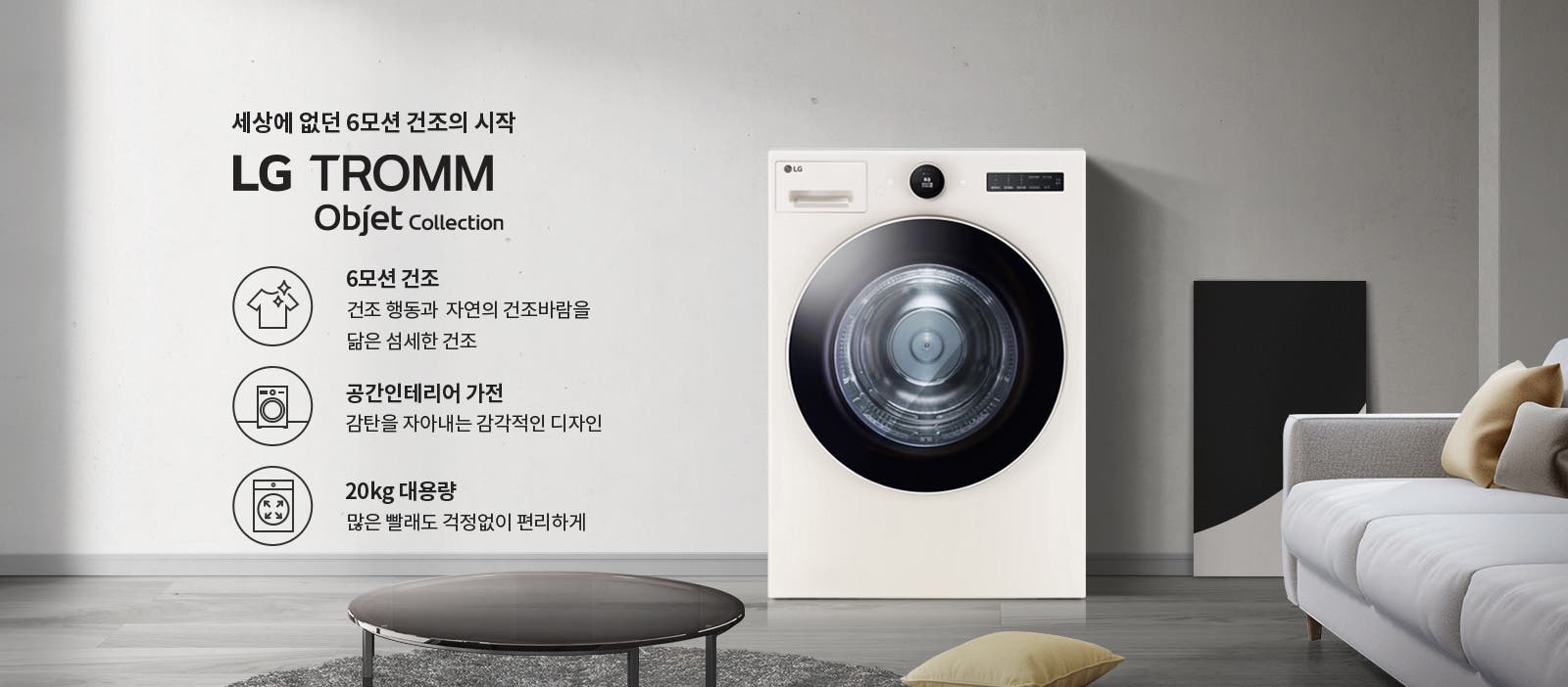 세상에 없던 6모션 건조의 시작 LG TROMM Objet Collection. 6모션 건조: 건조 행동과 자연의 건조바람을 닮은 섬세한 건조. 공간인테리어 가전: 감탄을 자아내는 감각적인 디자인. 20kg 대용량: 많은 빨래도 걱정 없이 편리하게. 흰색 세탁기가 놓여 있으며, 주변에는 소파와 쿠션, 테이블이 있는 거실 공간이 배경으로 보입니다.