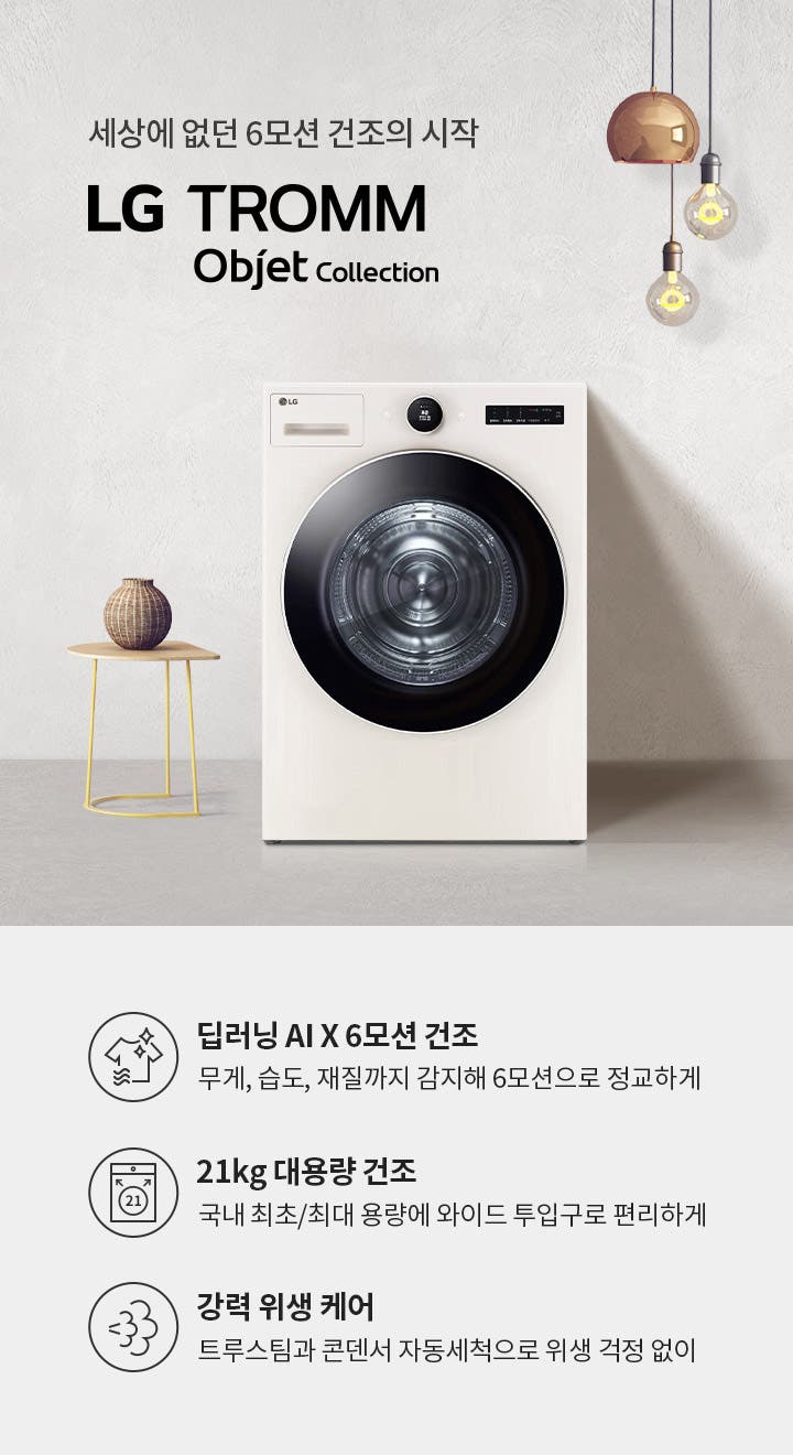세상에 없던 6모션 건조의 시작 LG TROMM | Objet Collection. 딥러닝 AI X 6모션 건조: 무게, 습도, 재질까지 감지해 6모션으로 정교하게. 21kg 대용량 건조: 국내 최초/최대 용량에 와이드 투입구로 편리하게. 강력 위생 케어: 트루스팀과 콘덴서 자동세척으로 위생 걱정 없이. 배경에는 세탁기와 작은 테이블 위의 장식품, 전구가 매달려 있는 모습이 있습니다.