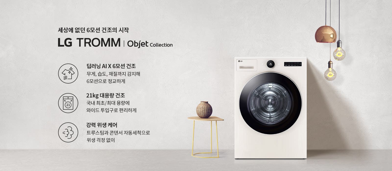 세상에 없던 6모션 건조의 시작 LG TROMM | Objet Collection. 딥러닝 AI X 6모션 건조: 무게, 습도, 재질까지 감지해 6모션으로 정교하게. 21kg 대용량 건조: 국내 최초/최대 용량에 와이드 투입구로 편리하게. 강력 위생 케어: 트루스팀과 콘덴서 자동세척으로 위생 걱정 없이. 배경에는 세탁기와 작은 테이블 위의 장식품, 전구가 매달려 있는 모습이 있습니다.
