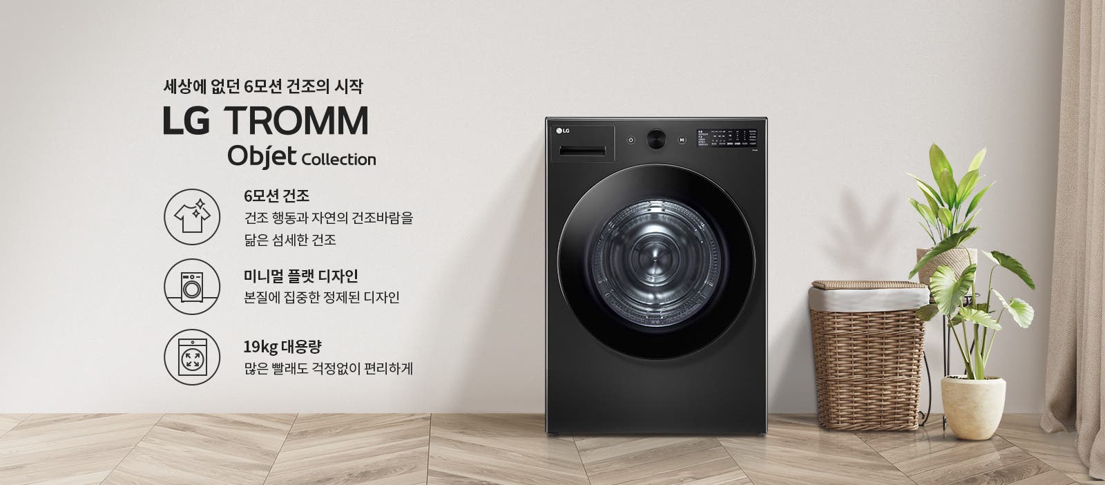 세상에 없던 6모션 건조의 시작 LG TROMM Objet Collection. 6모션 건조: 건조 행동과 자연의 건조바람을 닮은 섬세한 건조. 미니멀 플랫 디자인: 본질에 집중한 정제된 디자인. 19kg 대용량: 많은 빨래도 걱정 없이 편리하게. 검은색 세탁기가 있으며, 옆에는 식물과 바구니가 놓여 있습니다. 바닥은 나무 무늬입니다.