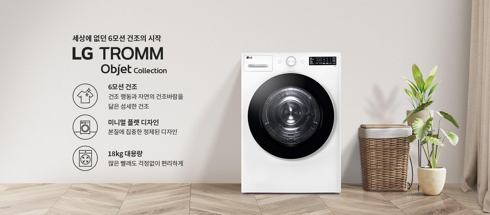 세상에 없던 6모션 건조의 시작 LG TROMM Objet Collection. 6모션 건조: 건조 행동과 자연의 건조바람을 닮은 섬세한 건조. 미니멀 플랫 디자인: 본질에 집중한 정제된 디자인. 18kg 대용량: 많은 빨래도 걱정없이 편리하게. 흰색 세탁기가 나무 바닥 위에 놓여 있으며, 옆에는 식물과 세탁 바구니가 배치되어 있습니다.