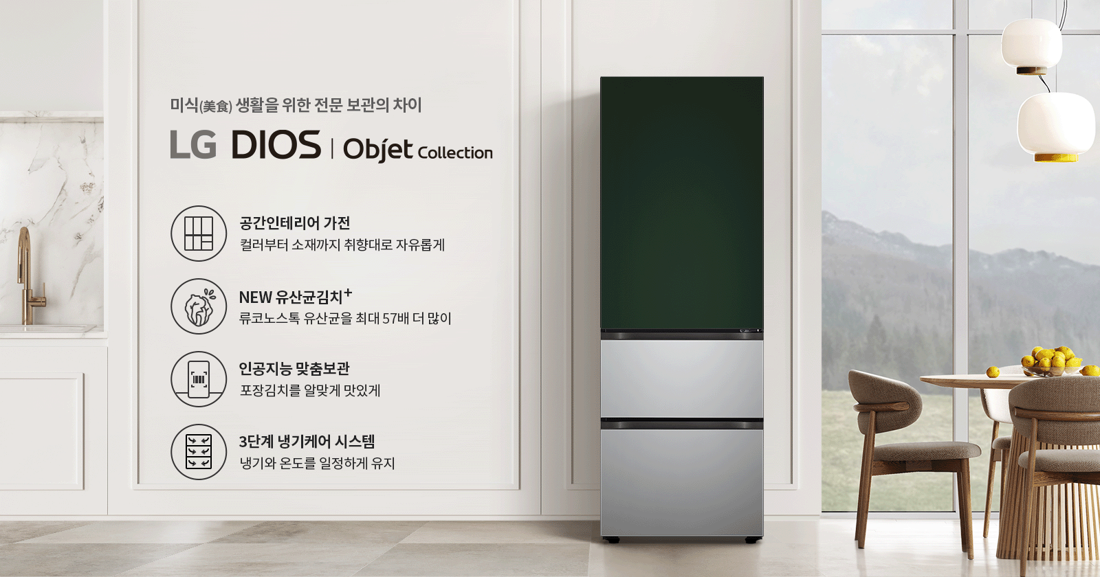 미식 생활을 위한 전문 보관의 차이. LG DIOS | Objet Collection. 공간인테리어 가전: 컬러부터 소재까지 취향대로 자유롭게. NEW 유산균김치+: 류코노스톡 유산균을 최대 57배 더 많이. 인공지능 맞춤보관: 포장김치를 알맞게 맛있게. 3단계 냉기케어 시스템: 냉기와 온도를 일정하게 유지. 주방에는 대리석 싱크대와 금속 수도꼭지가 있으며, 식탁 위에는 노란색 과일이 담긴 그릇이 놓여 있고, 창밖으로는 산이 보입니다.