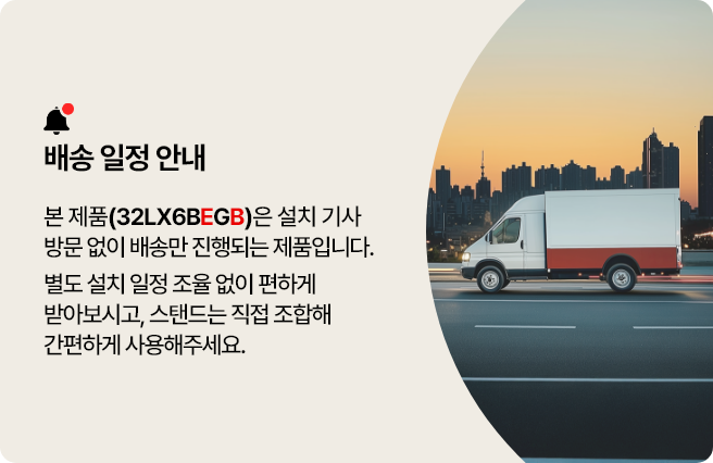 배송 일정 안내. 본 제품(32LXBEGB)은 설치 기사 방문 없이 배송만 진행되는 제품입니다. 별도 설치 일정 조율 없이 편하게 받아보시고, 스탠드는 직접 조합해 간편하게 사용해주세요.