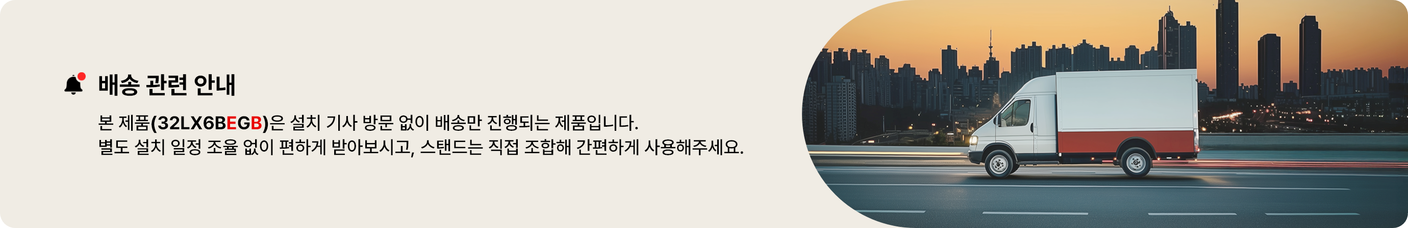배송 일정 안내. 본 제품(32LXBEGB)은 설치 기사 방문 없이 배송만 진행되는 제품입니다. 별도 설치 일정 조율 없이 편하게 받아보시고, 스탠드는 직접 조합해 간편하게 사용해주세요.