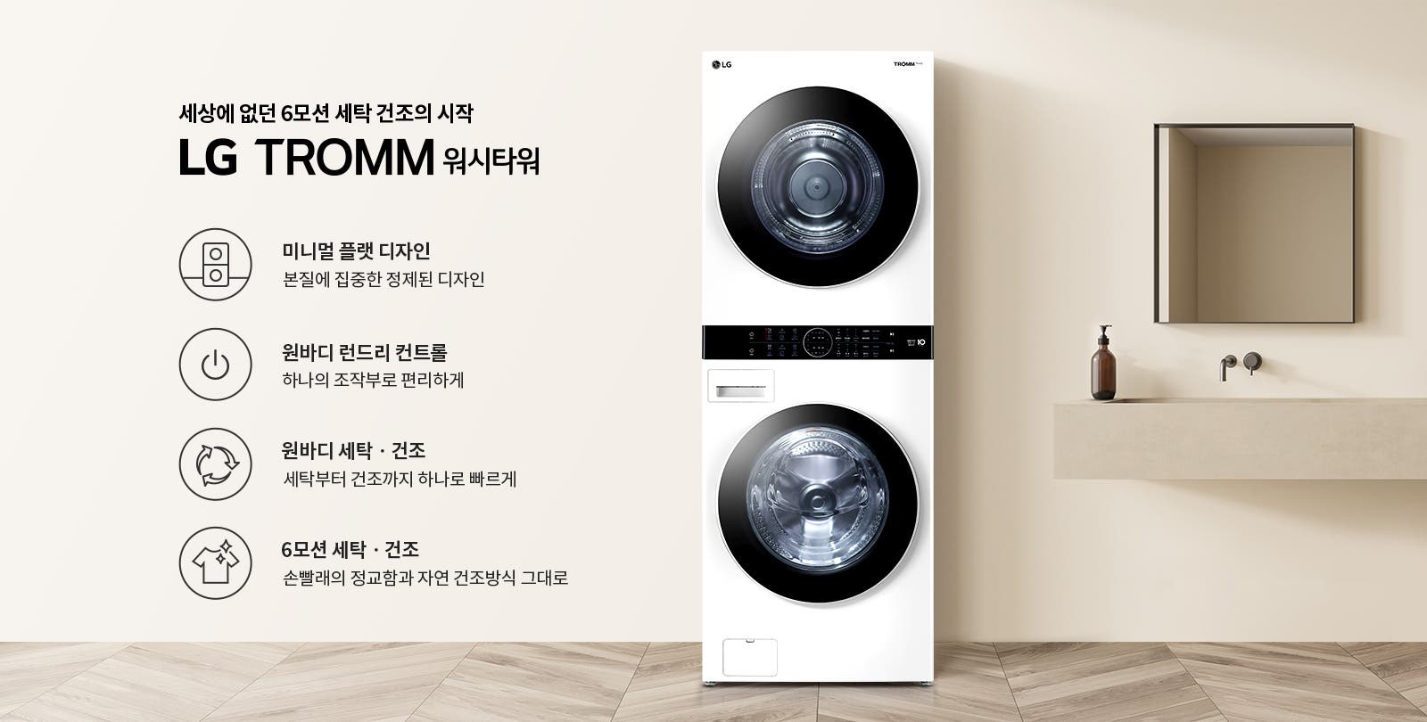 세상에 없던 6모션 세탁 건조의 시작 LG TROMM 워시타워라는 문구가 있습니다. 미니멀 플랫 디자인, 본질에 집중한 정제된 디자인. 원바디 런드리 컨트롤, 하나의 조작부로 편리하게. 원바디 세탁·건조, 세탁부터 건조까지 하나로 빠르게. 6모션 세탁·건조, 손빨래의 정교함과 자연 건조방식 그대로라는 설명이 포함되어 있습니다. 이미지에는 세탁기와 건조기가 일체형으로 구성된 제품이 있으며, 배경은 깔끔한 인테리어로 꾸며져 있습니다.