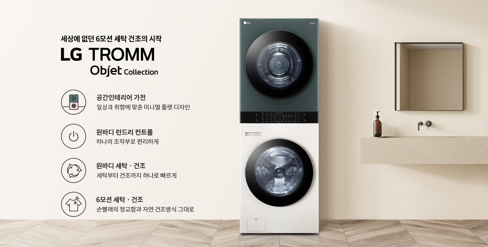 세상에 없던 6모션 세탁 건조의 시작 LG TROMM Objet Collection. 공간인테리어 가전: 일상과 취향에 맞춘 미니멀 플랫 디자인. 원바디 런드리 컨트롤: 하나의 조작부로 편리하게. 원바디 세탁·건조: 세탁부터 건조까지 하나로 빠르게. 6모션 세탁·건조: 손빨래의 정교함과 자연 건조방식 그대로. 세탁기와 건조기가 일체형으로 구성되어 있으며, 주변은 깔끔한 인테리어로 꾸며져 있습니다.
