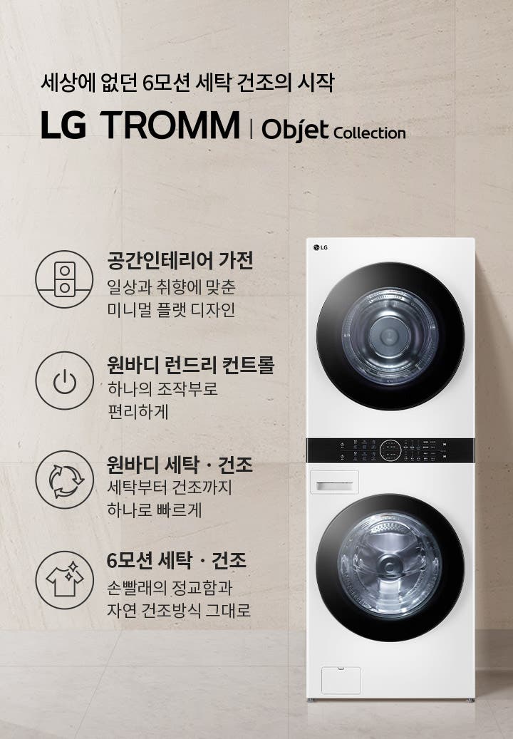 세상에 없던 6모션 세탁 건조의 시작 LG TROMM Objet Collection. 공간인테리어 가전: 일상과 취향에 맞춘 미니멀 플랫 디자인. 원바디 런드리 컨트롤: 하나의 조작부로 편리하게. 원바디 세탁·건조: 세탁부터 건조까지 하나로 빠르게. 6모션 세탁·건조: 손빨래의 정교함과 자연 건조방식 그대로. 흰색 세탁기와 건조기가 쌓여 있으며, 옆에는 작은 테이블 위에 접힌 수건이 놓여 있습니다. 배경은 밝은 색상의 벽과 바닥으로 구성되어 있습니다.