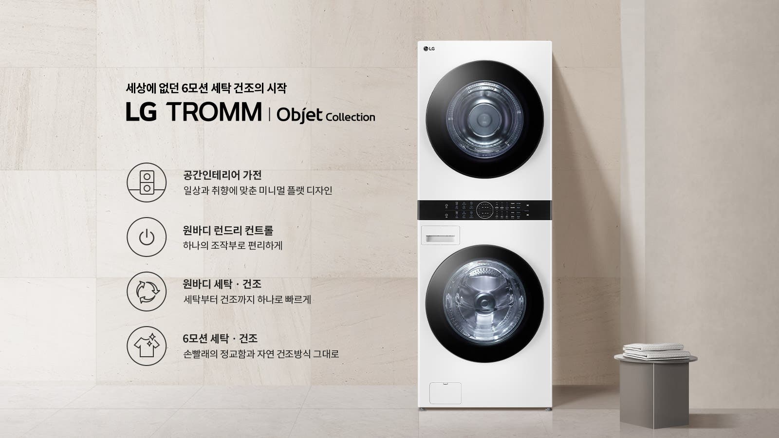 세상에 없던 6모션 세탁 건조의 시작 LG TROMM Objet Collection. 공간인테리어 가전: 일상과 취향에 맞춘 미니멀 플랫 디자인. 원바디 런드리 컨트롤: 하나의 조작부로 편리하게. 원바디 세탁·건조: 세탁부터 건조까지 하나로 빠르게. 6모션 세탁·건조: 손빨래의 정교함과 자연 건조방식 그대로. 흰색 세탁기와 건조기가 쌓여 있으며, 옆에는 작은 테이블 위에 접힌 수건이 놓여 있습니다. 배경은 밝은 색상의 벽과 바닥으로 구성되어 있습니다.