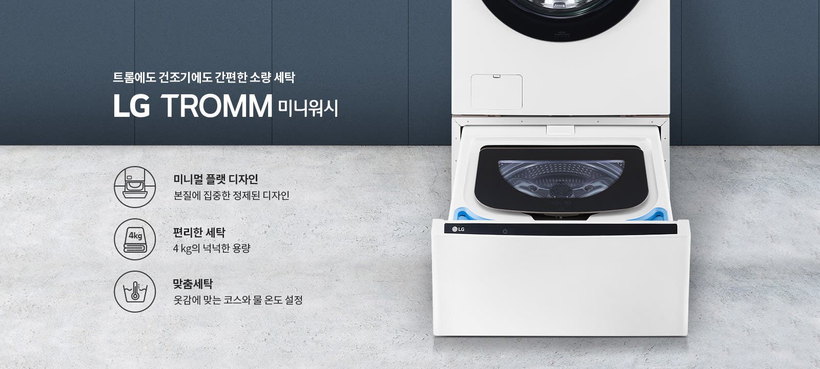 트롬에도 건조기에도 간편한 소량 세탁 LG TROMM 미니워시. 미니멀 플랫 디자인: 본질에 집중한 정제된 디자인. 편리한 세탁: 4kg의 넉넉한 용량. 맞춤세탁: 옷감에 맞는 코스와 물 온도 설정. 세탁기 이미지가 배경에 있으며, 세탁기 아래쪽 서랍이 열려 있습니다.