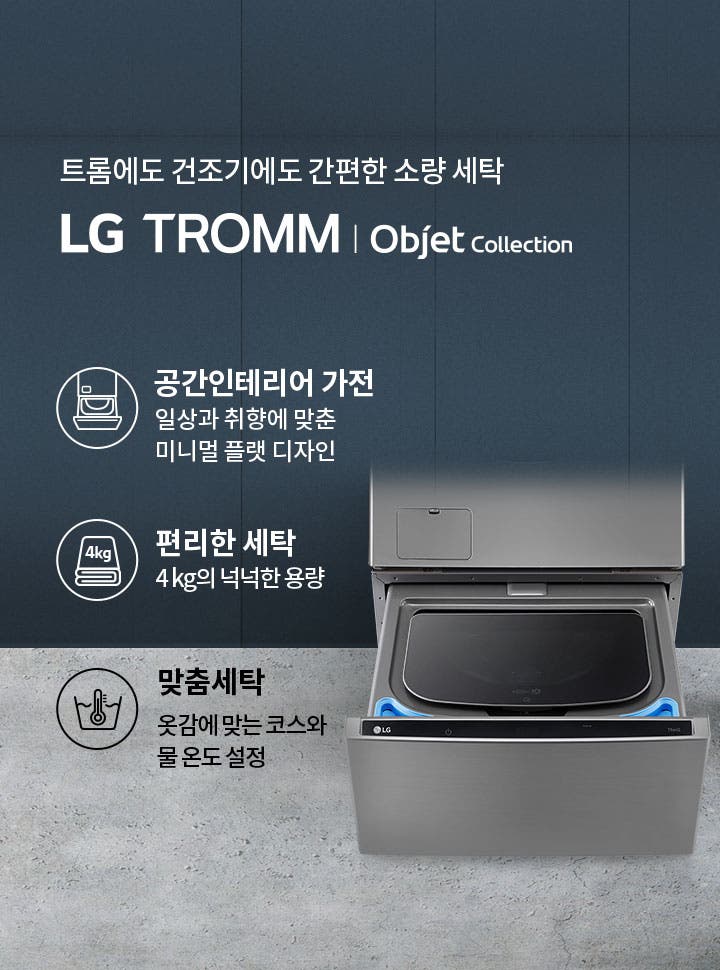 트롬에도 건조기에도 간편한 소량 세탁 LG TROMM Objet Collection. 공간인테리어 가전: 일상과 취향에 맞춘 미니멀 플랫 디자인. 편리한 세탁: 4kg의 넉넉한 용량. 맞춤세탁: 옷감에 맞는 코스와 물 온도 설정. 세탁기의 일부가 보이며, 세련된 디자인을 강조하고 있습니다.