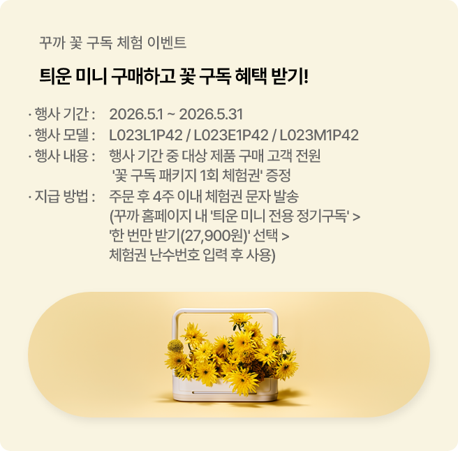 꾸까 꽃 구독 체험 이벤트. 틔운 미니 구매하고 꽃 구독 혜택 받기. 행사기간은 2026년 5월 1일부터 2026년 5월 31일까지. 행사 모델은 L023L1P42, L023E1P42, L023M1P42, 행사내용은 행사 기간 중 대상 제품 구매 고객 전원에게 '꽃 구독 패키지 1회 체험권' 증정. 지급방법은 주문 후 4주 이내 체험권 문자 발송. 사용방법은 꾸까 홈페이지 내 '틔운 미니 전용 정기구독' 에서 '한 번만 받기(27,900원)' 선택하여 체험권 난수번호 입력 후 사용. 이벤트 바로가기.