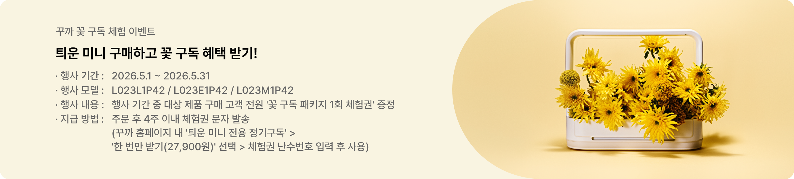 꾸까 꽃 구독 체험 이벤트. 틔운 미니 구매하고 꽃 구독 혜택 받기. 행사기간은 2026년 5월 1일부터 2026년 5월 31일까지. 행사 모델은 L023L1P42, L023E1P42, L023M1P42, 행사내용은 행사 기간 중 대상 제품 구매 고객 전원에게 '꽃 구독 패키지 1회 체험권' 증정. 지급방법은 주문 후 4주 이내 체험권 문자 발송. 사용방법은 꾸까 홈페이지 내 '틔운 미니 전용 정기구독' 에서 '한 번만 받기(27,900원)' 선택하여 체험권 난수번호 입력 후 사용. 이벤트 바로가기.