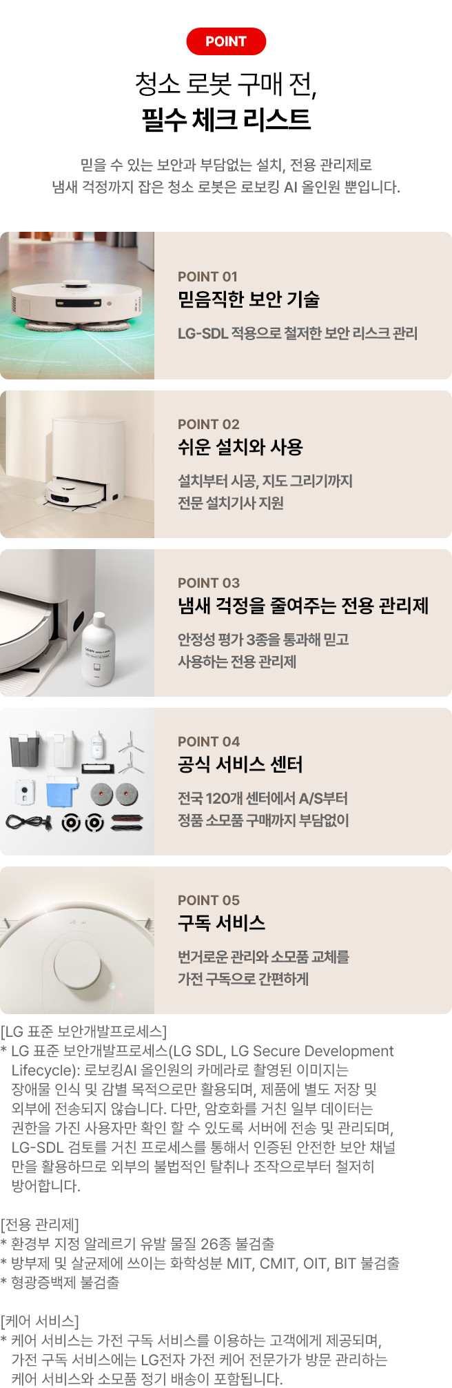 로봇 청소기 구매 전, 필수 체크 리스트. POINT 01 믿음직한 보안 기술. LG-SDL 적용으로 철저한 보안 리스크 관리. POINT 02 쉬운 설치와 사용 설치부터 시공, 지도 그리기까지 전문 설치기사 지원. POINT 03 냄새 걱정을 줄여주는 전용 관리제. 안정성 평가 3종을 통과해 믿고 사용하는 전용 관리제. POINT 04 공식 서비스 센터. 전국 120개 센터에서 A/S부터 정품 소모품 구매까지 부담없이. POINT 05 구독 서비스. 번거로운 관리와 소모품 교체를 가전 구독으로 간편하게. [LG 표준 보안개발프로세스] * LG 표준 보안개발프로세스(LG SDL, LG Secure Development Lifecycle): 로보킹AI 올인원의 카메라로 촬영된 이미지는 장애물 인식 및 감별 목적으로만 활용되며, 제품에 별도 저장 및 외부에 전송되지 않습니다. 다만, 암호화를 거친 일부 데이터는 권한을 가진 사용자만 확인 할 수 있도록 서버에 전송 및 관리되며, LG-SDL 검토를 거친 프로세스를 통해서 인증된 안전한 보안 채널만을 활용하므로 외부의 불법적인 탈취나 조작으로부터 철저히 방어합니다. [전용 관리제] * 환경부 지정 알레르기 유발 물질 26종 불검출 * 방부제 및 살균제에 쓰이는 화학성분 MIT, CMIT, OIT, BIT 불검출 * 형광증백제 불검출 [케어 서비스] * 케어 서비스는 가전 구독 서비스를 이용하는 고객에게 제공되며, 가전 구독 서비스에는 LG전자 가전 케어 전문가가 방문 관리하는 케어 서비스와 소모품 정기 배송이 포함됩니다.