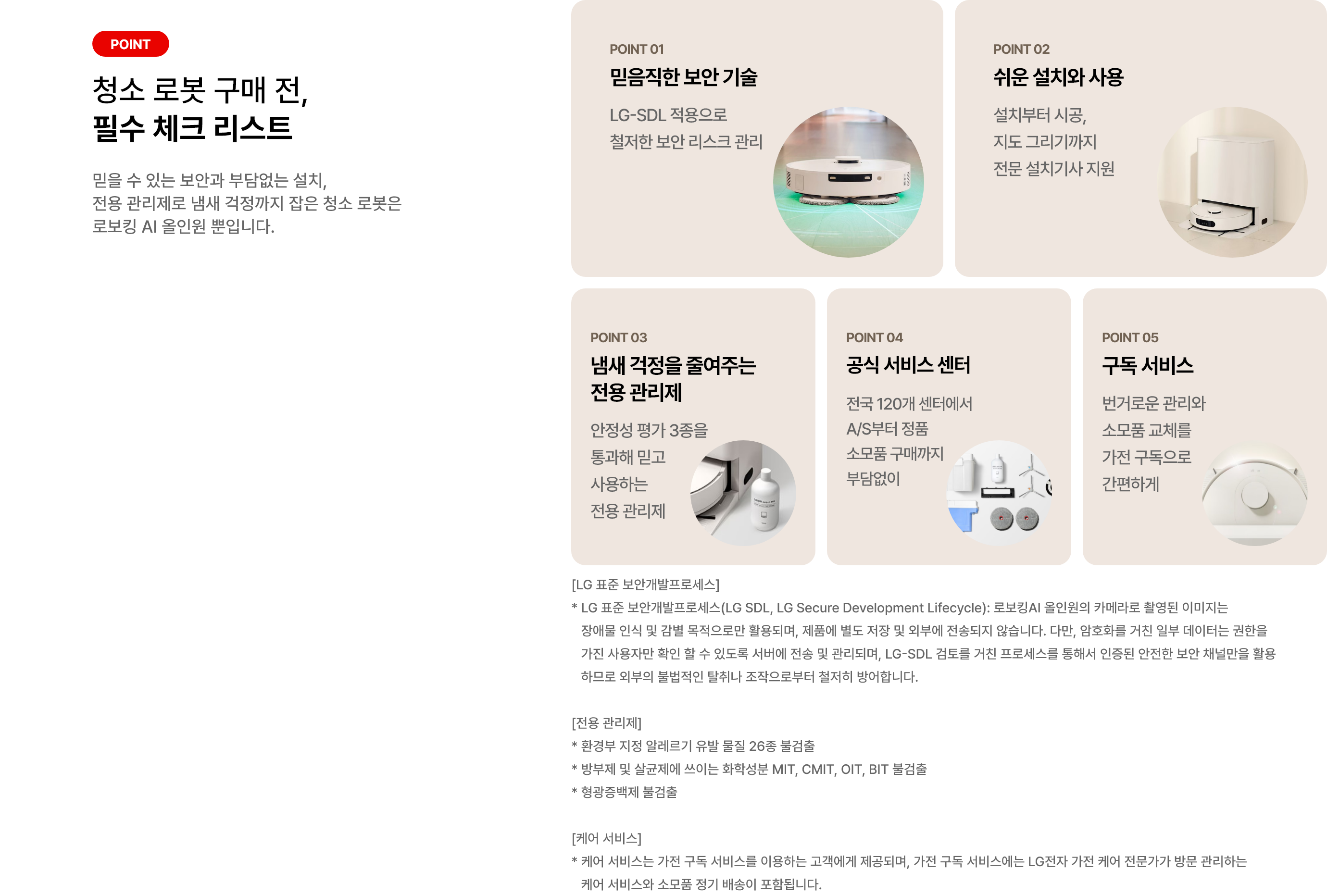 로봇 청소기 구매 전, 필수 체크 리스트. POINT 01 믿음직한 보안 기술. LG-SDL 적용으로 철저한 보안 리스크 관리. POINT 02 쉬운 설치와 사용 설치부터 시공, 지도 그리기까지 전문 설치기사 지원. POINT 03 냄새 걱정을 줄여주는 전용 관리제. 안정성 평가 3종을 통과해 믿고 사용하는 전용 관리제. POINT 04 공식 서비스 센터. 전국 120개 센터에서 A/S부터 정품 소모품 구매까지 부담없이. POINT 05 구독 서비스. 번거로운 관리와 소모품 교체를 가전 구독으로 간편하게. [LG 표준 보안개발프로세스] * LG 표준 보안개발프로세스(LG SDL, LG Secure Development Lifecycle): 로보킹AI 올인원의 카메라로 촬영된 이미지는 장애물 인식 및 감별 목적으로만 활용되며, 제품에 별도 저장 및 외부에 전송되지 않습니다. 다만, 암호화를 거친 일부 데이터는 권한을 가진 사용자만 확인 할 수 있도록 서버에 전송 및 관리되며, LG-SDL 검토를 거친 프로세스를 통해서 인증된 안전한 보안 채널만을 활용하므로 외부의 불법적인 탈취나 조작으로부터 철저히 방어합니다. [전용 관리제] * 환경부 지정 알레르기 유발 물질 26종 불검출 * 방부제 및 살균제에 쓰이는 화학성분 MIT, CMIT, OIT, BIT 불검출 * 형광증백제 불검출 [케어 서비스] * 케어 서비스는 가전 구독 서비스를 이용하는 고객에게 제공되며, 가전 구독 서비스에는 LG전자 가전 케어 전문가가 방문 관리하는 케어 서비스와 소모품 정기 배송이 포함됩니다.