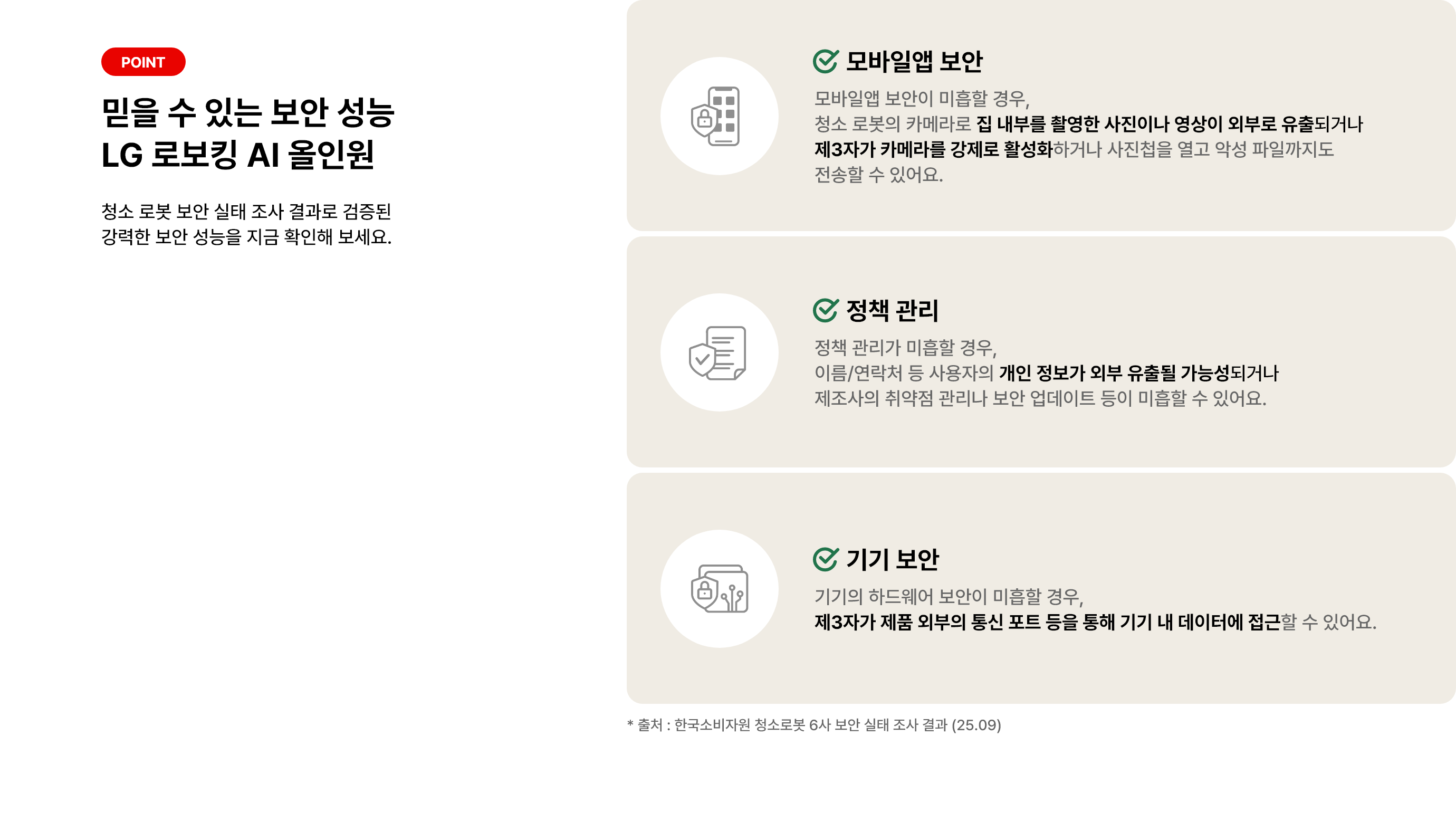 POINT. 믿을 수 있는 보안 성능 LG 로보킹 AI 올인원. 청소 로봇 보안 실태 조사 결과로 검증된 강력한 보안 성능을 지금 확인해 보세요. 첫째, 모바일앱 보안. 모바일앱 보안이 미흡할 경우, 청소 로봇의 카메라로 집 내부를 촬영한 사진이나 영상이 외부로 유출되거나 제3자가 카메라를 강제로 활성화하거나 사진첩을 열고 악성 파일까지도 전송할 수 있어요. 둘째, 정책 관리. 정책 관리가 미흡할 경우, 이름/연락처 등 사용자의 개인 정보가 외부 유출될 가능성도 있고 제조사의 취약점 관리나 보안 업데이트 등이 미흡할 수 있어요. 셋째, 기기 보안. 기기의 하드웨어 보안이 미흡할 경우, 제3자가 제품 외부의 통신 포트 등을 통해 기기 내 데이터에 접근할 수 있어요. 출처: 한국소비자원 청소로봇 6사 보안 실태 조사 결과 (25.09)