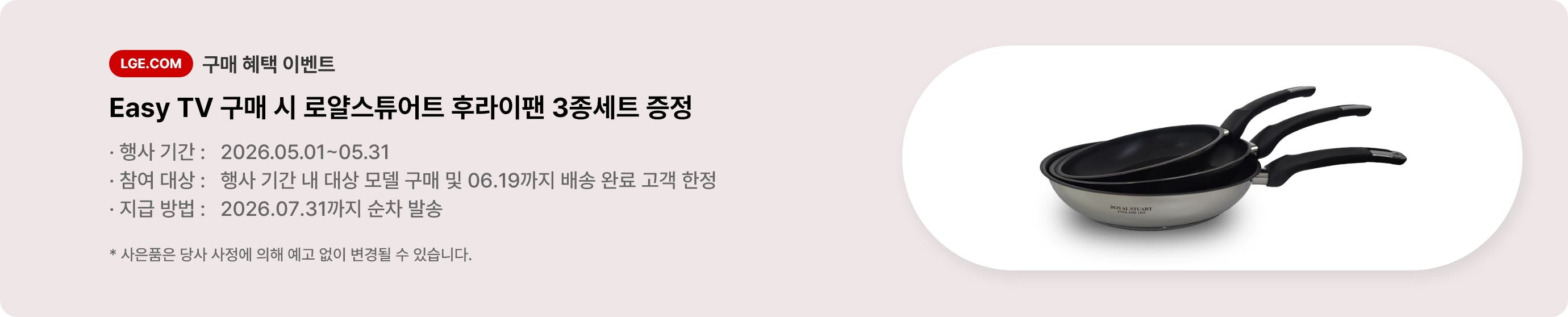 LGE.COM 구매 혜택 이벤트. Easy TV 구매 시 로얄스튜어트 후라이팬 3종세트 증정. * 행사 기간: 2026.05.01 ~ 05.31 * 참여 대상: 행사 기간 내 대상 모델 구매 및 06.19까지 배송 완료 고객 한정 * 지급 방법: 2026. 07. 31까지 순차 발송 * 사은품은 당사 사정에 의해 예고 없이 변경될 수 있습니다.