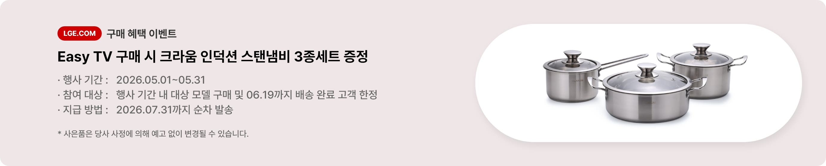 LGE.COM 구매 혜택 이벤트. Easy TV 구매 시 크라움 인덕션 스탠냄비 3종세트 증정. * 행사 기간: 2026.05.01 ~ 05.31 * 참여 대상: 행사 기간 내 대상 모델 구매 및 06.19까지 배송 완료 고객 한정 * 지급 방법: 2026. 07. 31까지 순차 발송 * 사은품은 당사 사정에 의해 예고 없이 변경될 수 있습니다.