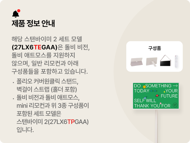 제품 정보 안내:해당 스탠바이미 세트 모델(27LX6TEGAA)은 돌비 비전, 돌비 애트모스를 지원하지 않으며 일반 리모컨과 아래 구성품들을 포함하고 있습니다. 폴리오 커버, 원클릭 스탠드, 벽걸이 스트랩(홀더 포함). 돌비 비전과 돌비 애트모스, mini 리모컨과 위 3종 구성품이 포함된 세트 모델은 스탠바이미 2(27LX6TPGAA)입니다.