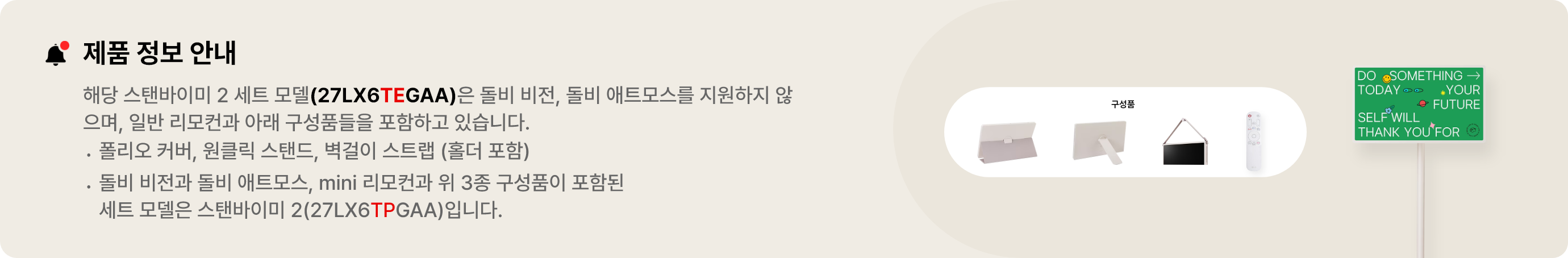 제품 정보 안내:해당 스탠바이미 세트 모델(27LX6TEGAA)은 돌비 비전, 돌비 애트모스를 지원하지 않으며 일반 리모컨과 아래 구성품들을 포함하고 있습니다. 폴리오 커버, 원클릭 스탠드, 벽걸이 스트랩(홀더 포함). 돌비 비전과 돌비 애트모스, mini 리모컨과 위 3종 구성품이 포함된 세트 모델은 스탠바이미 2(27LX6TPGAA)입니다.