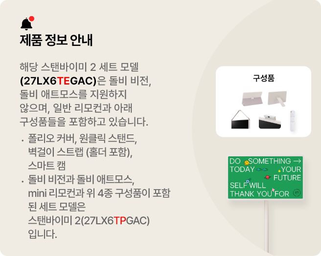 제품 정보 안내:해당 스탠바이미 세트 모델(27LX6TEGAC)은 돌비 비전, 돌비 애트모스를 지원하지 않으며 일반 리모컨과 아래 구성품들을 포함하고 있습니다. 폴리오 커버, 원클릭 스탠드, 벽걸이 스트랩(홀더 포함), 스마트 캠. 돌비 비전과 돌비 애트모스, mini 리모컨과 위 3종 구성품이 포함된 세트 모델은 스탠바이미 2(27LX6TPGAA)입니다.