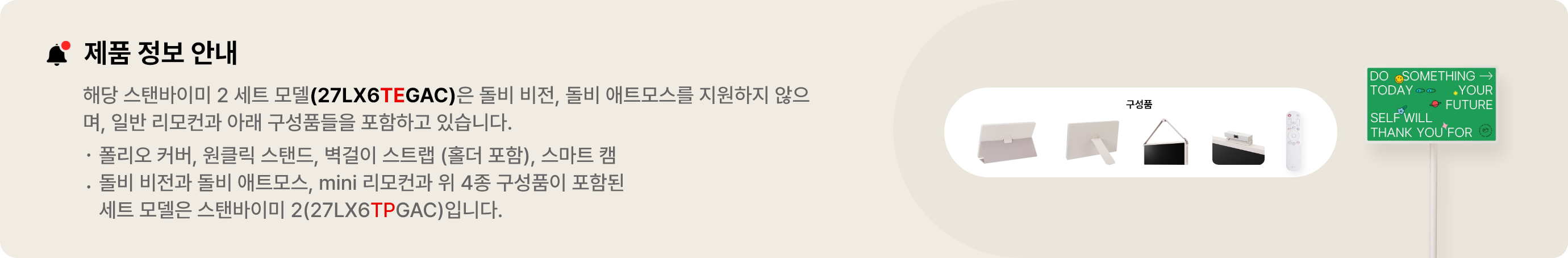 제품 정보 안내:해당 스탠바이미 세트 모델(27LX6TEGAC)은 돌비 비전, 돌비 애트모스를 지원하지 않으며 일반 리모컨과 아래 구성품들을 포함하고 있습니다. 폴리오 커버, 원클릭 스탠드, 벽걸이 스트랩(홀더 포함), 스마트 캠. 돌비 비전과 돌비 애트모스, mini 리모컨과 위 3종 구성품이 포함된 세트 모델은 스탠바이미 2(27LX6TPGAA)입니다.