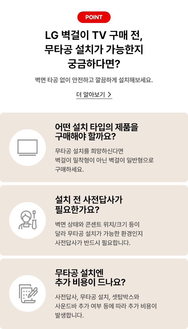 벽걸이 무타공 설치 관련 안내 배너. '더 알아보기'클릭 시 상세 안내페이지로 합니다. 배너 상세내용은 다음과 같습니다. POINT, LG 벽걸이 TV 구매 전, 무타공 설치가 가능한지 궁금하다면? 벽면 타공 없이 안전하고 깔금하게 설치해보세요. [더 알아보기>]. 어떤 설치 타입의 제품을 구매해야 할까요? 무타공 설치를 희망하신다면 벽걸이 밀착형이 아닌 벽걸이 일반형으로 구매하세요. 설치 전 사전 답사가 필요한가요? 벽면 상태와 콘센트 위치/크기 등이 달라 무타공 설치가 가능한 환경인지 사전 답사가 반드시 필요합니다. 무타공 설치엔 추가 비용이 드나요? 사전답사, 무타공 설치, 셋탑박스와 사운드바 추가 여부 등에 따라 추가 비용이 발생합니다.
