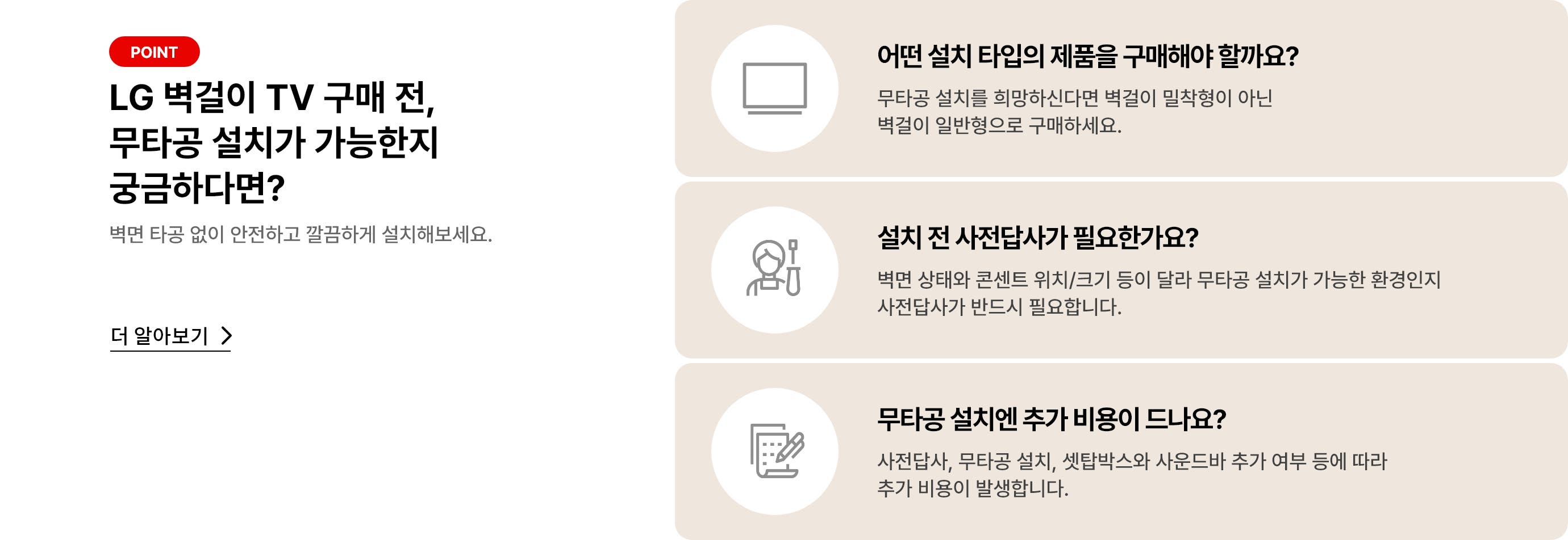 벽걸이 무타공 설치 관련 안내 배너. '더 알아보기'클릭 시 상세 안내페이지로 합니다. 배너 상세내용은 다음과 같습니다. POINT, LG 벽걸이 TV 구매 전, 무타공 설치가 가능한지 궁금하다면? 벽면 타공 없이 안전하고 깔금하게 설치해보세요. [더 알아보기>]. 어떤 설치 타입의 제품을 구매해야 할까요? 무타공 설치를 희망하신다면 벽걸이 밀착형이 아닌 벽걸이 일반형으로 구매하세요. 설치 전 사전 답사가 필요한가요? 벽면 상태와 콘센트 위치/크기 등이 달라 무타공 설치가 가능한 환경인지 사전 답사가 반드시 필요합니다. 무타공 설치엔 추가 비용이 드나요? 사전답사, 무타공 설치, 셋탑박스와 사운드바 추가 여부 등에 따라 추가 비용이 발생합니다.