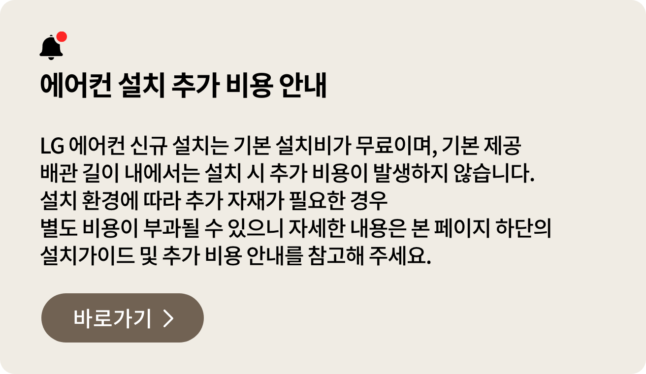에어컨 설치가이드 & 추가 비용 안내. LG 에어컨 신규 설치는 기본 설치비가 무료이며, 기본 제공 배관 길이 내에서는 설치 시 추가 비용이 발생하지 않습니다. 설치 환경에 따라 추가 자재가 필요한 경우 별도 비용이 부과될 수 있으니 자세한 내용은 본 페이지 하단의 설치가이드 및 추가 비용 안내를 참고해 주세요.