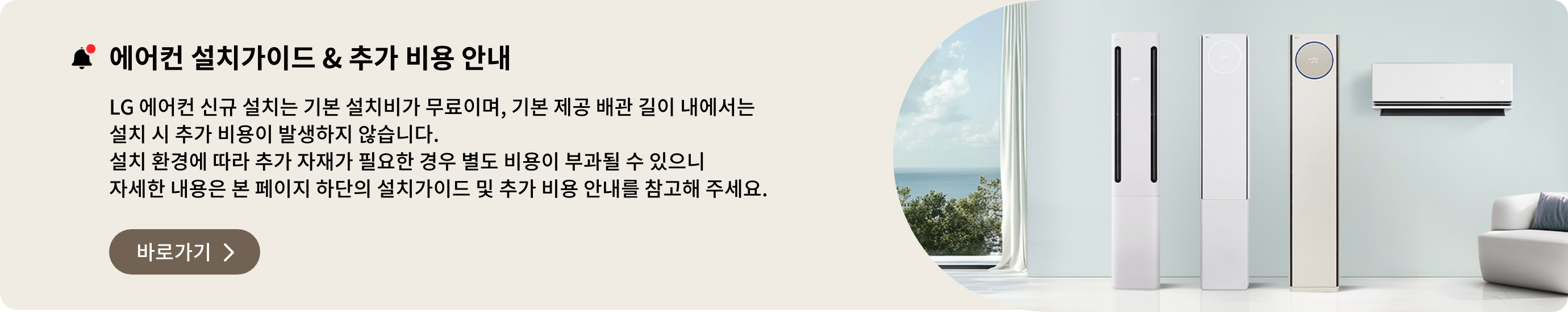 에어컨 설치가이드 & 추가 비용 안내. LG 에어컨 신규 설치는 기본 설치비가 무료이며, 기본 제공 배관 길이 내에서는 설치 시 추가 비용이 발생하지 않습니다. 설치 환경에 따라 추가 자재가 필요한 경우 별도 비용이 부과될 수 있으니 자세한 내용은 본 페이지 하단의 설치가이드 및 추가 비용 안내를 참고해 주세요.