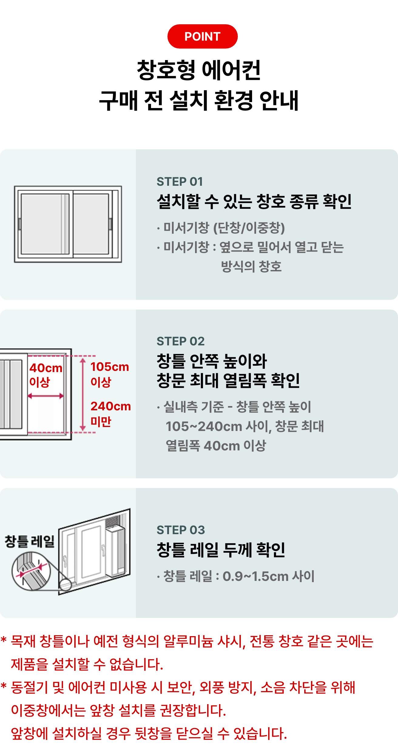 POINT 창호형 에어컨 구매 전 설치 환경 안내 STEP 01 설치할 수 있는 창호 종류 확인 * 미서기창 (단창/이중창) * 미서기창 : 옆으로 밀어서 열고 닫는 방식의 창호 STEP 02 창틀 안쪽 높이와 창문 최대 열림폭 확인 * 실내측 기준 - 창틀 안쪽 높이 105~204cm 사이, 창문 최대 열림폭 40cm 이상 STEP 03 창틀 레일 두께 확인 * 창틀 레일 : 0.9 ~ 1.5cm 사이 * 목재 창틀이나 예전 형식의 알루미늄 샤시, 전통 창호 같은 곳에는 제품을 설치할 수 없습니다. * 동절기 및 에어컨 미사용 시 보안, 외풍 방지, 소음 차단을 위해 이중창에서는 앞창 설치를 권장합니다.
