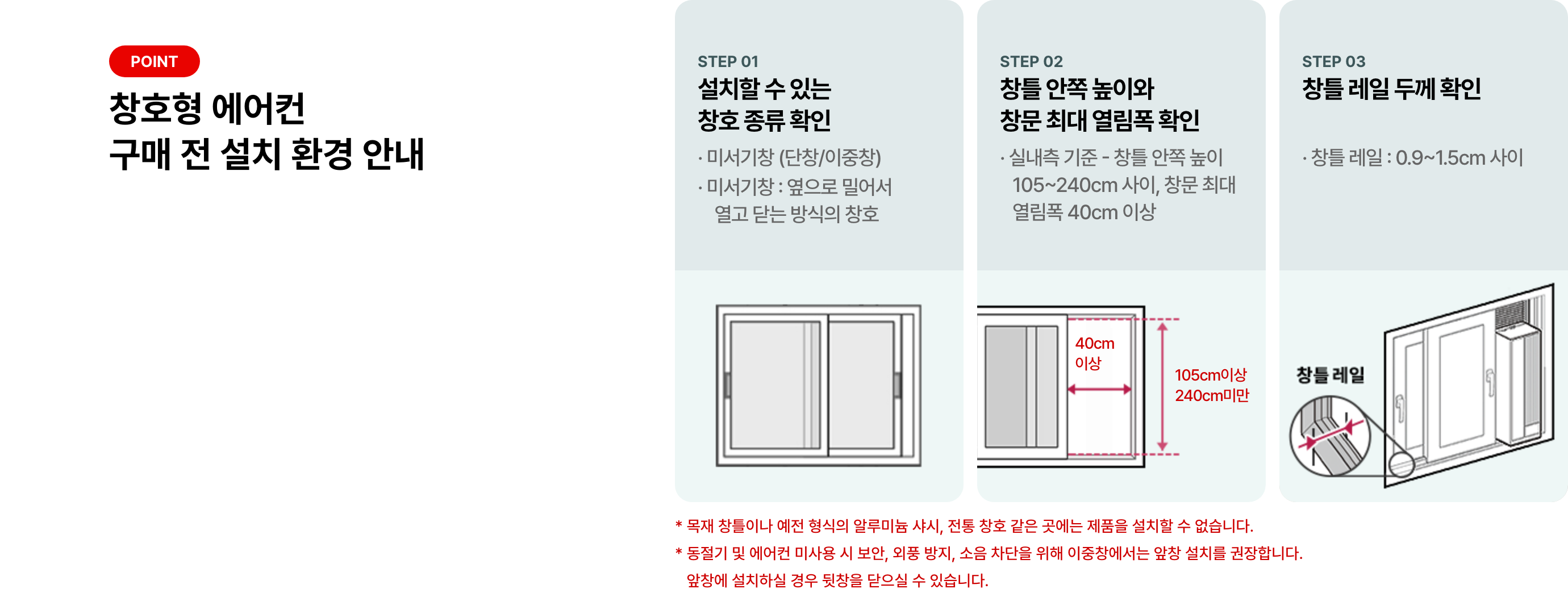 POINT 창호형 에어컨 구매 전 설치 환경 안내 STEP 01 설치할 수 있는 창호 종류 확인 * 미서기창 (단창/이중창) * 미서기창 : 옆으로 밀어서 열고 닫는 방식의 창호 STEP 02 창틀 안쪽 높이와 창문 최대 열림폭 확인 * 실내측 기준 - 창틀 안쪽 높이 105~204cm 사이, 창문 최대 열림폭 40cm 이상 STEP 03 창틀 레일 두께 확인 * 창틀 레일 : 0.9 ~ 1.5cm 사이 * 목재 창틀이나 예전 형식의 알루미늄 샤시, 전통 창호 같은 곳에는 제품을 설치할 수 없습니다. * 동절기 및 에어컨 미사용 시 보안, 외풍 방지, 소음 차단을 위해 이중창에서는 앞창 설치를 권장합니다.