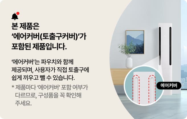 본 제품은 '에어커버(토출구커버)가 포함된 제품입니다. '에어커버'는 파우치와 함께 제공되며, 사용자가 직접 토출구에 쉽게 끼우고 뺄 수 있습니다. * 제품마다 '에어커버' 포함 여부가 다르므로, 구성품을 꼭 확인해주세요.