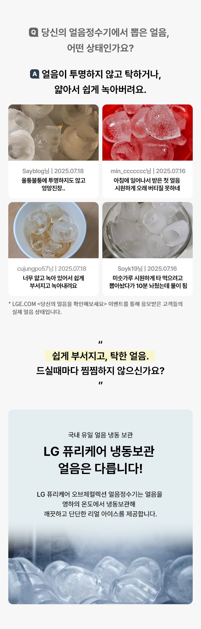 당신의 얼음정수기에서 뽑은 얼음 어떤 상태인가요? LGE.COM <당신의 얼음을 확인해보세요> 이벤트를 통해 응모받은 고객들의 실제 얼음 상태입니다. 얼음이 투명하지 않고 탁하거나, 얇아서 쉽게 녹아버려요. 하단에는 고객 리뷰 사진과 리뷰가 요약되어 있으며 LG 퓨리케어 냉동보관 얼음은 다르다고 표현되고 있습니다.