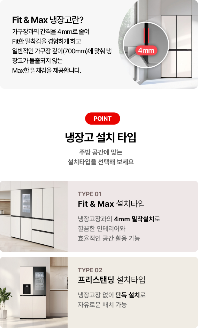 첫번째 이미지에는 Fit & Max 냉장고란? 제목과 함께 가구장과의 간격을 4mm로 줄여 Fit한 밀착감을 경험하게 하고 일반적인 가구장 깊이(700mm)에 맞춰 냉장고가 돌출되지 않는 Max한 일체감을 제공합니다 라는 문구가 있으며 냉장고 이미지가 배경에 배치되어 있고 4mm 가구장 간격에 대한 이미지가 함께 이미지로 배치되어 있습니다. 그리고 아래 이미지에는 냉장고 설치 타입 제목과 함께 주방 공간에 맞는 설치타입을 선택해 보세요라는 문구가 있습니다. 두 가지 타입이 소개되어 있으며, 첫 번째는 TYPE 01 Fit & Max 설치타입으로, 냉장고장과의 4mm 밀착설치로 깔끔한 인테리어와 효율적인 공간 활용 가능이라는 설명이 있습니다. 두 번째는 TYPE 02 프리스탠딩 설치타입으로 냉장고장 없이 단독 설치로 자유로운 배치 가능이라는 설명이 포함되어 있습니다. 각 타입에 해당하는 냉장고 이미지가 배경에 배치되어 있습니다.