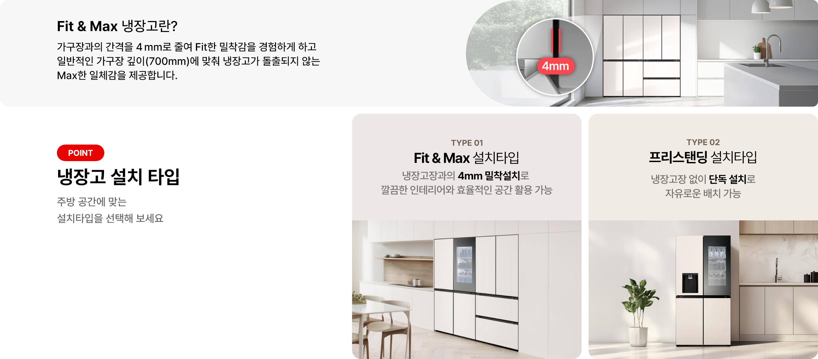 첫번째 이미지에는 Fit & Max 냉장고란? 제목과 함께 가구장과의 간격을 4mm로 줄여 Fit한 밀착감을 경험하게 하고 일반적인 가구장 깊이(700mm)에 맞춰 냉장고가 돌출되지 않는 Max한 일체감을 제공합니다 라는 문구가 있으며 냉장고 이미지가 배경에 배치되어 있고 4mm 가구장 간격에 대한 이미지가 함께 이미지로 배치되어 있습니다. 그리고 아래 이미지에는 냉장고 설치 타입 제목과 함께 주방 공간에 맞는 설치타입을 선택해 보세요라는 문구가 있습니다. 두 가지 타입이 소개되어 있으며, 첫 번째는 TYPE 01 Fit & Max 설치타입으로, 냉장고장과의 4mm 밀착설치로 깔끔한 인테리어와 효율적인 공간 활용 가능이라는 설명이 있습니다. 두 번째는 TYPE 02 프리스탠딩 설치타입으로 냉장고장 없이 단독 설치로 자유로운 배치 가능이라는 설명이 포함되어 있습니다. 각 타입에 해당하는 냉장고 이미지가 배경에 배치되어 있습니다.