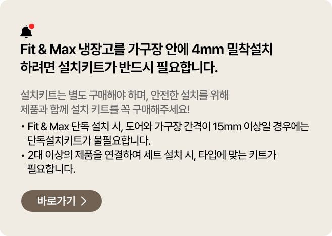 Fit&Fax 냉장고를 가구장 안에 4mm 밀착설치 하려면 설치키트가 반드시 필요합니다. 설치키트는 별도 구매해야 하며, 안전한 설치를 위해 제품과 함께 설치 키트를 꼭 구매해주세요
- Fit & Max 단독 설치시, 도어와 가구장 간격이 15mm 이상일 경우에는 단독설치키트가 불필요합니다.
- 2대 이상의 제품을 연결하여 세트 설치 시, 타입에 맞는 키트가 필요합니다.
페어설치키트 바로가기 >