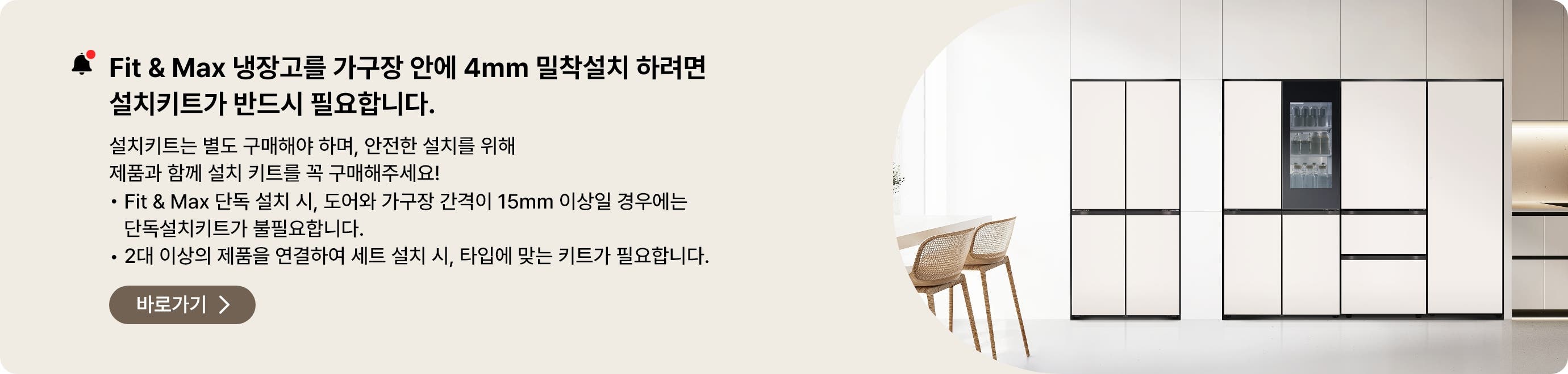 Fit&Max 냉장고를 가구장 안에 4mm 밀착설치 하려면 설치키트가 반드시 필요합니다. 설치키트는 별도 구매해야 하며, 안전한 설치를 위해 제품과 함께 설치 키트를 꼭 구매해주세요
- Fit & Max 단독 설치시, 도어와 가구장 간격이 15mm 이상일 경우에는 단독설치키트가 불필요합니다.
- 2대 이상의 제품을 연결하여 세트 설치 시, 타입에 맞는 키트가 필요합니다.
페어설치키트 바로가기 >
