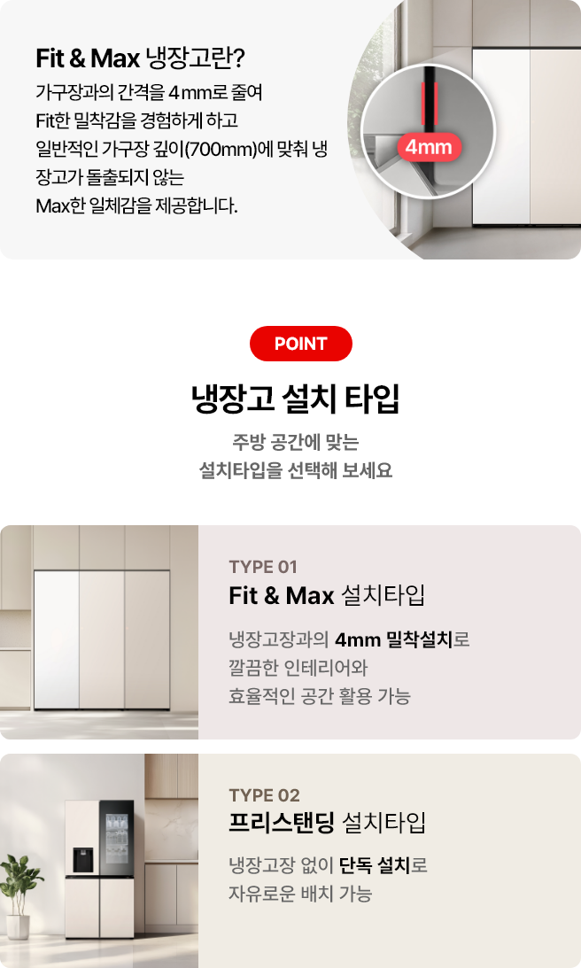 첫번째 이미지에는 Fit & Max 냉장고란? 제목과 함께 가구장과의 간격을 4mm로 줄여 Fit한 밀착감을 경험하게 하고 일반적인 가구장 깊이(700mm)에 맞춰 냉장고가 돌출되지 않는 Max한 일체감을 제공합니다 라는 문구가 있으며 냉장고 이미지가 배경에 배치되어 있고 4mm 가구장 간격에 대한 이미지가 함께 이미지로 배치되어 있습니다. 그리고 아래쪽 두번째 이미지에는 냉장고 설치타입 제목과 함께 주방 공간에 맞는 설치타입을 선택해 보세요라는 문구가 있습니다. 두 가지 타입이 소개되어 있으며, 첫 번째는 TYPE 01 Fit & Max 설치타입으로, 냉장고장과의 4mm 밀착설치로 깔끔한 인테리어와 효율적인 공간 활용 가능이라는 설명이 있습니다. 두 번째는 TYPE 02 프리스탠딩 설치타입으로, 냉장고장 없이 단독 설치로 자유로운 배치가능이라는 설명이 포함되어 있습니다. 배경이미지로는 각 타입에 해당하는 냉장고 이미지가 배경에 배치되어 있습니다.