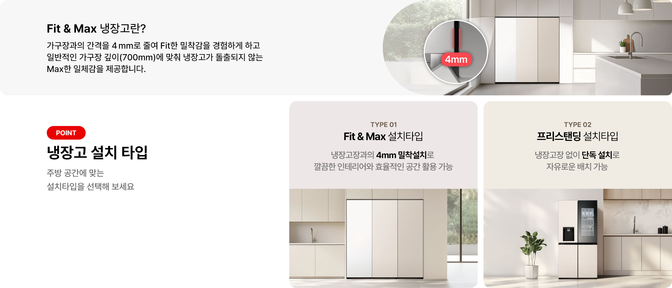 첫번째 이미지에는 Fit & Max 냉장고란? 제목과 함께 가구장과의 간격을 4mm로 줄여 Fit한 밀착감을 경험하게 하고 일반적인 가구장 깊이(700mm)에 맞춰 냉장고가 돌출되지 않는 Max한 일체감을 제공합니다 라는 문구가 있으며 냉장고 이미지가 배경에 배치되어 있고 4mm 가구장 간격에 대한 이미지가 함께 이미지로 배치되어 있습니다. 그리고 아래쪽 두번째 이미지에는 냉장고 설치타입 제목과 함께 주방 공간에 맞는 설치타입을 선택해 보세요라는 문구가 있습니다. 두 가지 타입이 소개되어 있으며, 첫 번째는 TYPE 01 Fit & Max 설치타입으로, 냉장고장과의 4mm 밀착설치로 깔끔한 인테리어와 효율적인 공간 활용 가능이라는 설명이 있습니다. 두 번째는 TYPE 02 프리스탠딩 설치타입으로, 냉장고장 없이 단독 설치로 자유로운 배치가능이라는 설명이 포함되어 있습니다. 배경이미지로는 각 타입에 해당하는 냉장고 이미지가 배경에 배치되어 있습니다.