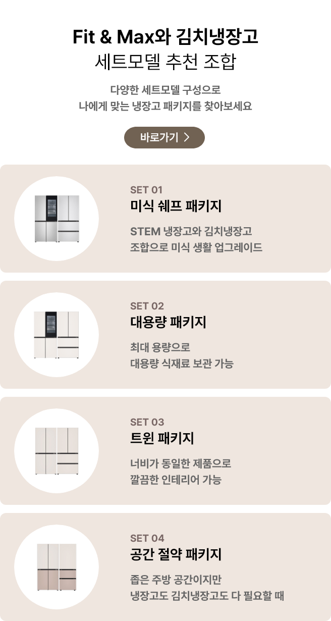 Fit & Max와 김치냉장고 세트모델 추천 조합. 다양한 세트모델 구성으로 나에게 맞는 냉장고 패키지를 찾아보세요. POINT 01 미식 셰프 패키지: STEM 냉장고와 김치냉장고 조합으로 미식 생활 업그레이드. POINT 02 대용량 패키지: 최대 용량으로 대용량 식재료 보관 가능. POINT 03 트윈 패키지: 너비가 동일한 제품으로 깔끔한 인테리어 가능. POINT 04 공간 절약 패키지: 좁은 주방 공간이지만 냉장고도 김치냉장고도 다 필요할 때.